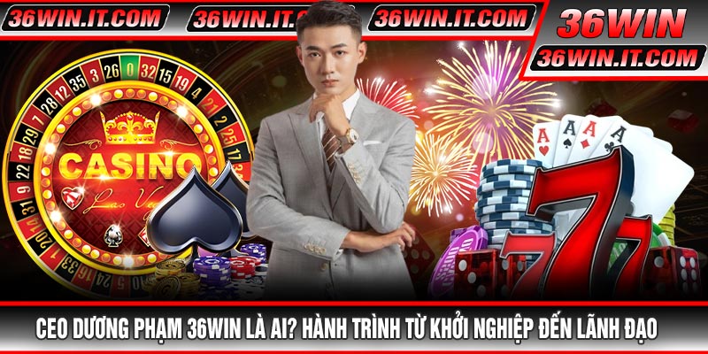 CEO Dương Phạm 36WIN Là Ai? Hành Trình Từ Khởi Nghiệp Đến Lãnh Đạo